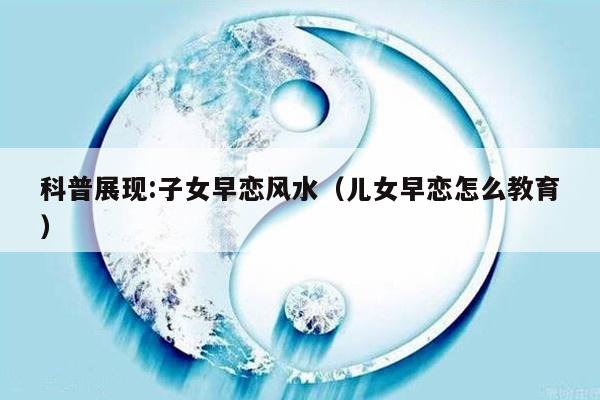 科普展现:子女早恋风水（儿女早恋怎么教育）